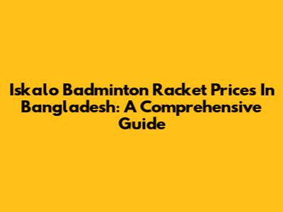 Iskalo Badminton Racket Prices In Bangladesh: A Comprehensive Guide