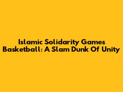 Islamic Solidarity Games Basketball: A Slam Dunk Of Unity