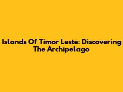 Islands Of Timor Leste: Discovering The Archipelago