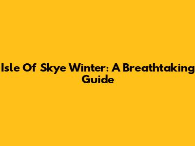 Isle Of Skye Winter: A Breathtaking Guide