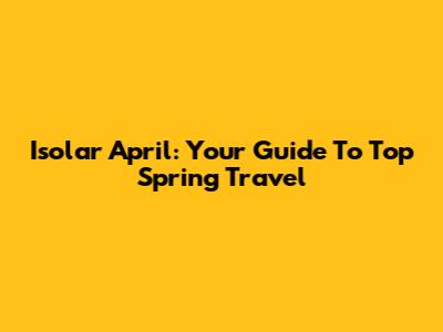 Isolar April: Your Guide To Top Spring Travel