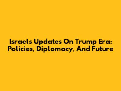 Israel's Updates On Trump Era: Policies, Diplomacy, And Future