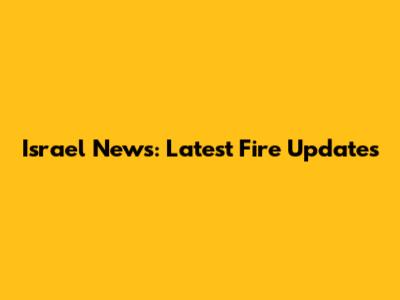 Israel News: Latest Fire Updates