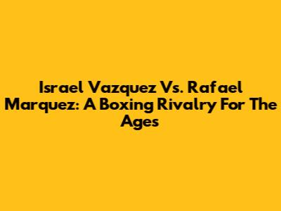 Israel Vazquez Vs. Rafael Marquez: A Boxing Rivalry For The Ages