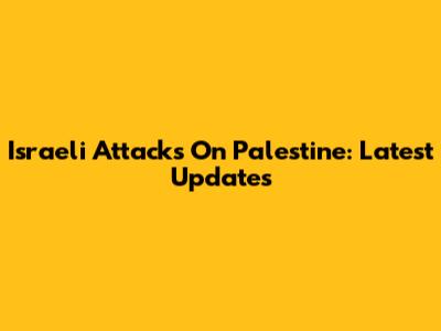 Israeli Attacks On Palestine: Latest Updates