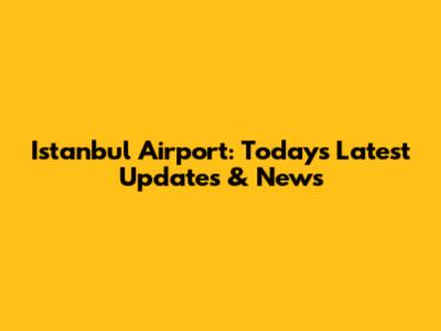 Istanbul Airport: Today's Latest Updates & News