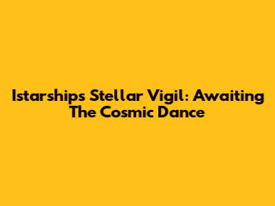 Istarship's Stellar Vigil: Awaiting The Cosmic Dance