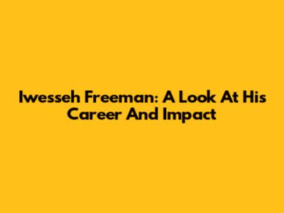 Iwesseh Freeman: A Look At His Career And Impact