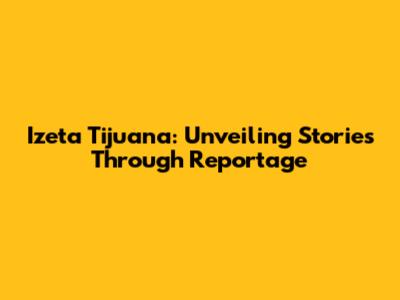 Izeta Tijuana: Unveiling Stories Through Reportage