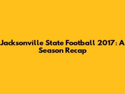 Jacksonville State Football 2017: A Season Recap