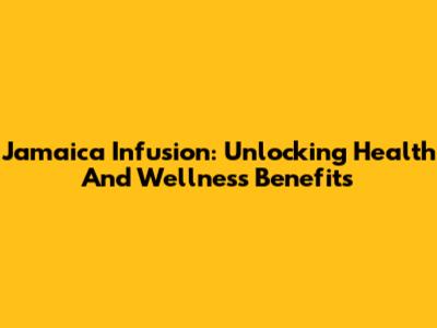 Jamaica Infusion: Unlocking Health And Wellness Benefits
