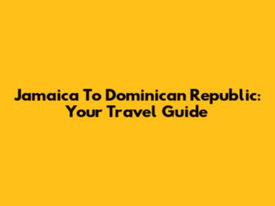 Jamaica To Dominican Republic: Your Travel Guide