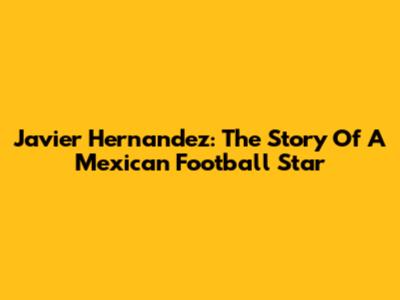 Javier Hernandez: The Story Of A Mexican Football Star