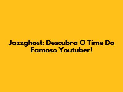 Jazzghost: Descubra O Time Do Famoso Youtuber!