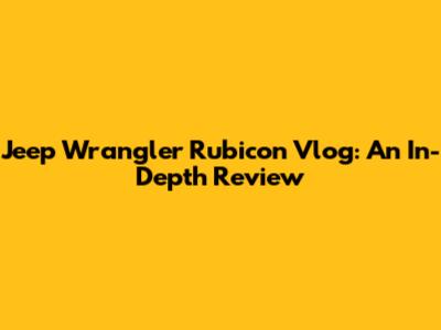 Jeep Wrangler Rubicon Vlog: An In-Depth Review