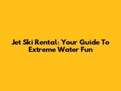 Jet Ski Rental: Your Guide To Extreme Water Fun