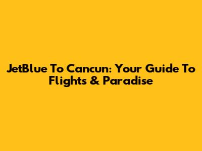 JetBlue To Cancun: Your Guide To Flights & Paradise