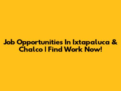 Job Opportunities In Ixtapaluca & Chalco | Find Work Now!