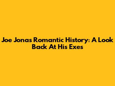 Joe Jonas' Romantic History: A Look Back At His Exes