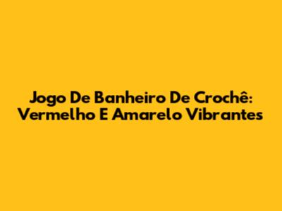 Jogo De Banheiro De Crochê: Vermelho E Amarelo Vibrantes