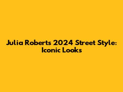 Julia Roberts' 2024 Street Style: Iconic Looks