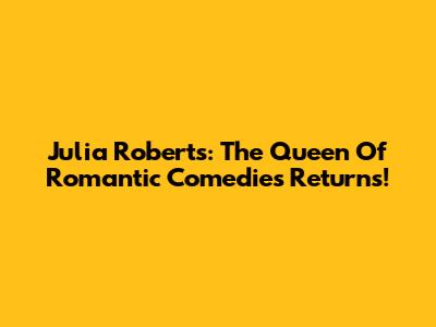 Julia Roberts: The Queen Of Romantic Comedies Returns!
