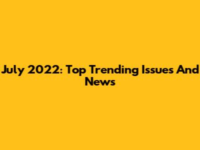 July 2022: Top Trending Issues And News