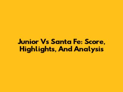 Junior Vs Santa Fe: Score, Highlights, And Analysis