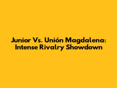 Junior Vs. Unión Magdalena: Intense Rivalry Showdown