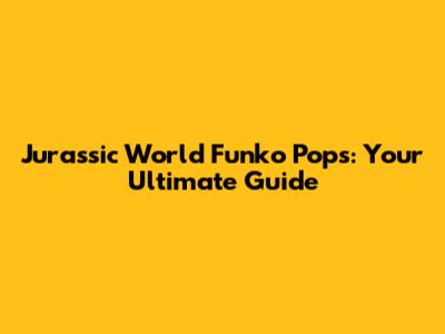Jurassic World Funko Pops: Your Ultimate Guide