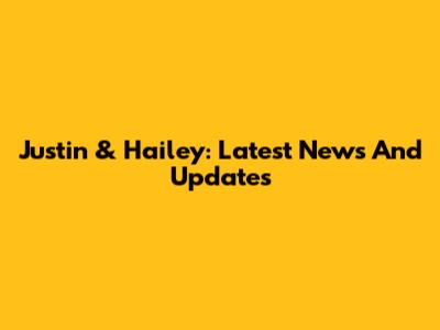 Justin & Hailey: Latest News And Updates