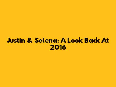 Justin & Selena: A Look Back At 2016