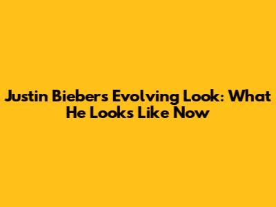 Justin Bieber's Evolving Look: What He Looks Like Now