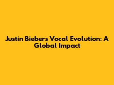 Justin Bieber's Vocal Evolution: A Global Impact