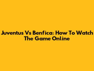Juventus Vs Benfica: How To Watch The Game Online
