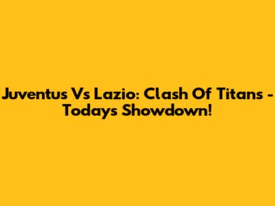 Juventus Vs Lazio: Clash Of Titans - Today's Showdown!