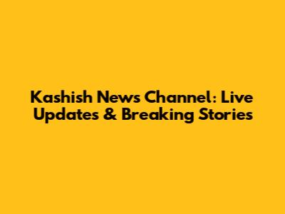 Kashish News Channel: Live Updates & Breaking Stories