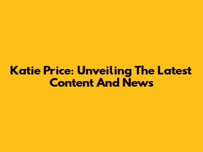 Katie Price: Unveiling The Latest Content And News