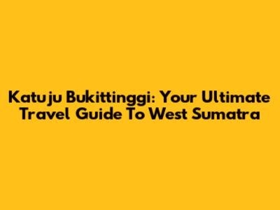Katuju Bukittinggi: Your Ultimate Travel Guide To West Sumatra