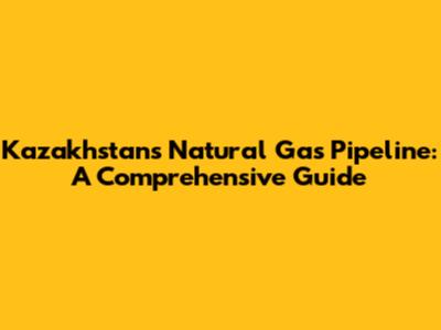 Kazakhstan's Natural Gas Pipeline: A Comprehensive Guide