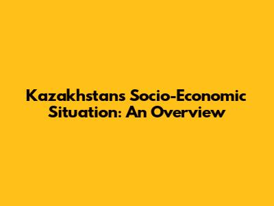 Kazakhstan's Socio-Economic Situation: An Overview