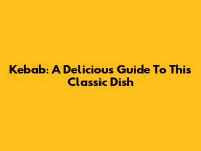 Kebab: A Delicious Guide To This Classic Dish