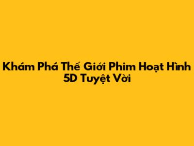 Khám Phá Thế Giới Phim Hoạt Hình 5D Tuyệt Vời