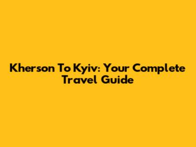 Kherson To Kyiv: Your Complete Travel Guide