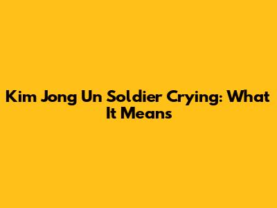Kim Jong Un Soldier Crying: What It Means