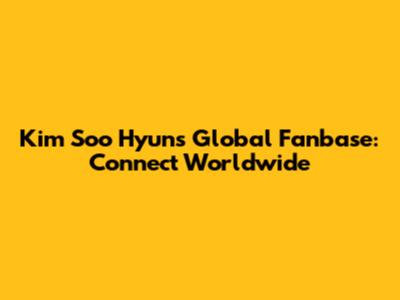 Kim Soo Hyun's Global Fanbase: Connect Worldwide