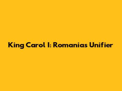King Carol I: Romania's Unifier