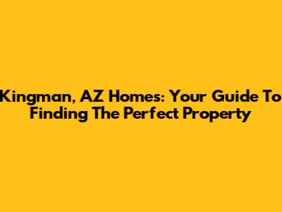 Kingman, AZ Homes: Your Guide To Finding The Perfect Property