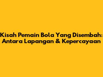Kisah Pemain Bola Yang Disembah: Antara Lapangan & Kepercayaan