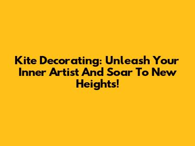 Kite Decorating: Unleash Your Inner Artist And Soar To New Heights!